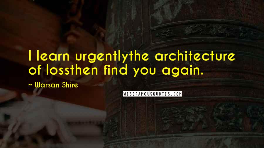 Warsan Shire Quotes: I learn urgentlythe architecture of lossthen find you again.