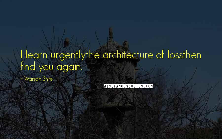 Warsan Shire Quotes: I learn urgentlythe architecture of lossthen find you again.
