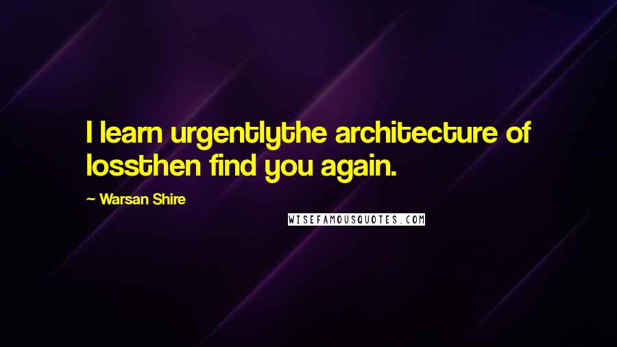 Warsan Shire Quotes: I learn urgentlythe architecture of lossthen find you again.