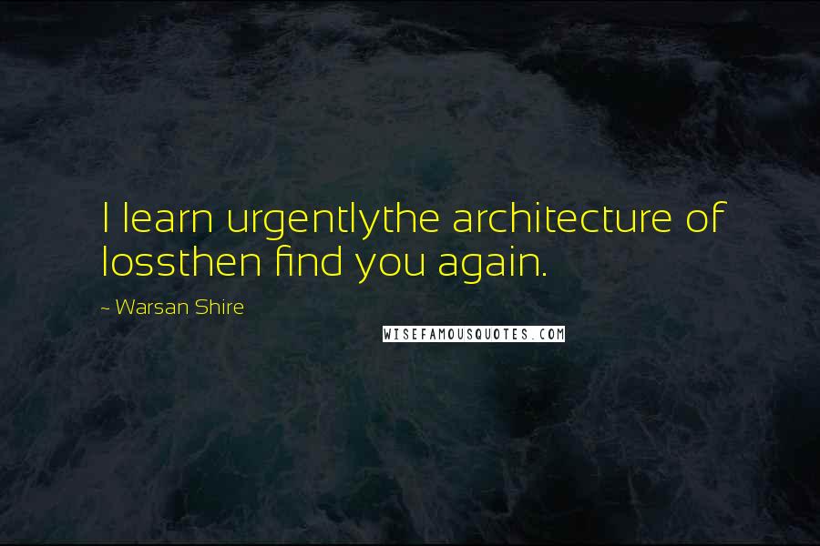 Warsan Shire Quotes: I learn urgentlythe architecture of lossthen find you again.