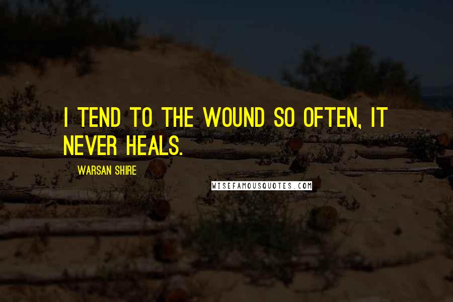 Warsan Shire Quotes: I tend to the wound so often, it never heals.