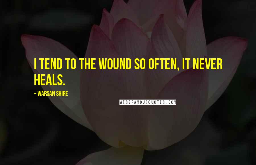 Warsan Shire Quotes: I tend to the wound so often, it never heals.