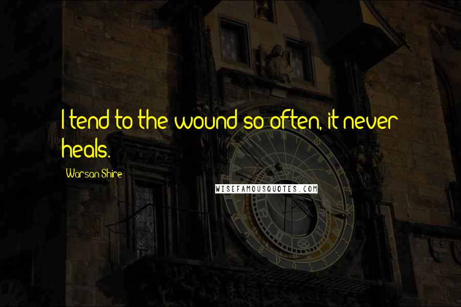 Warsan Shire Quotes: I tend to the wound so often, it never heals.