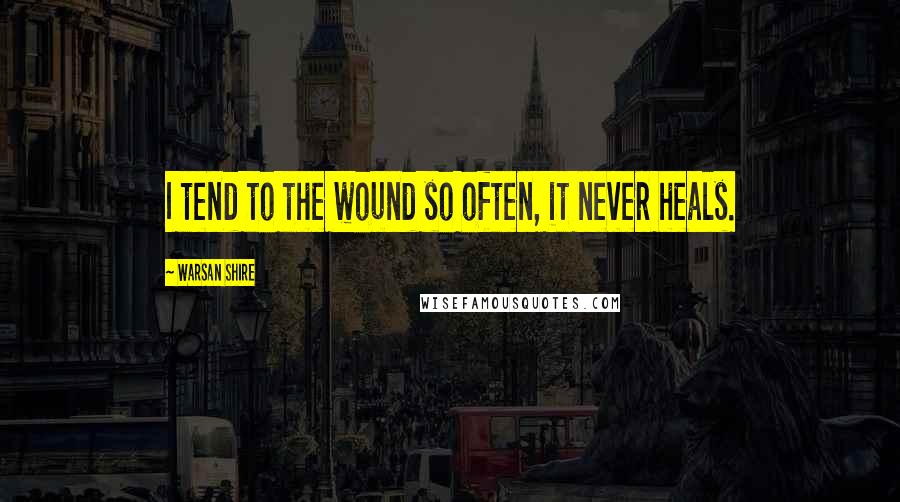 Warsan Shire Quotes: I tend to the wound so often, it never heals.