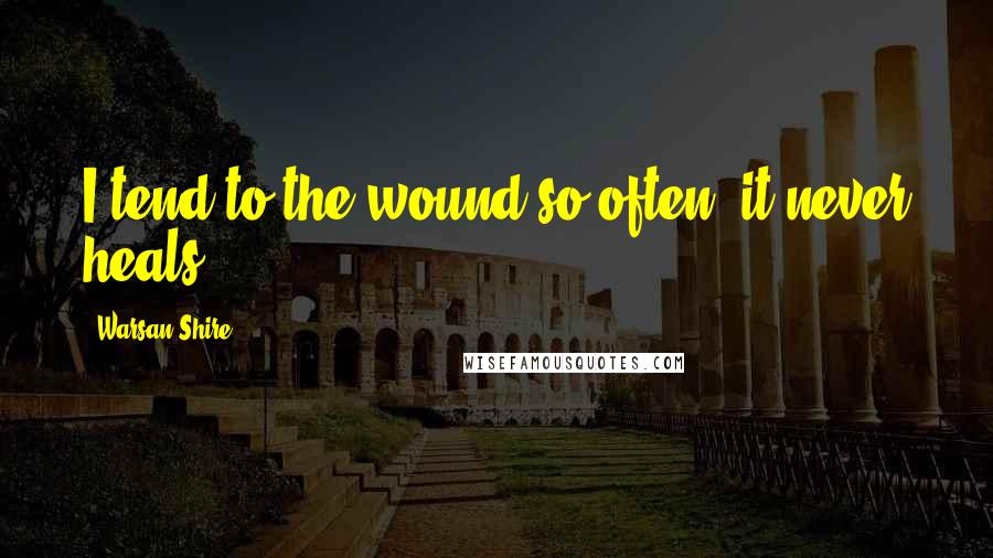 Warsan Shire Quotes: I tend to the wound so often, it never heals.