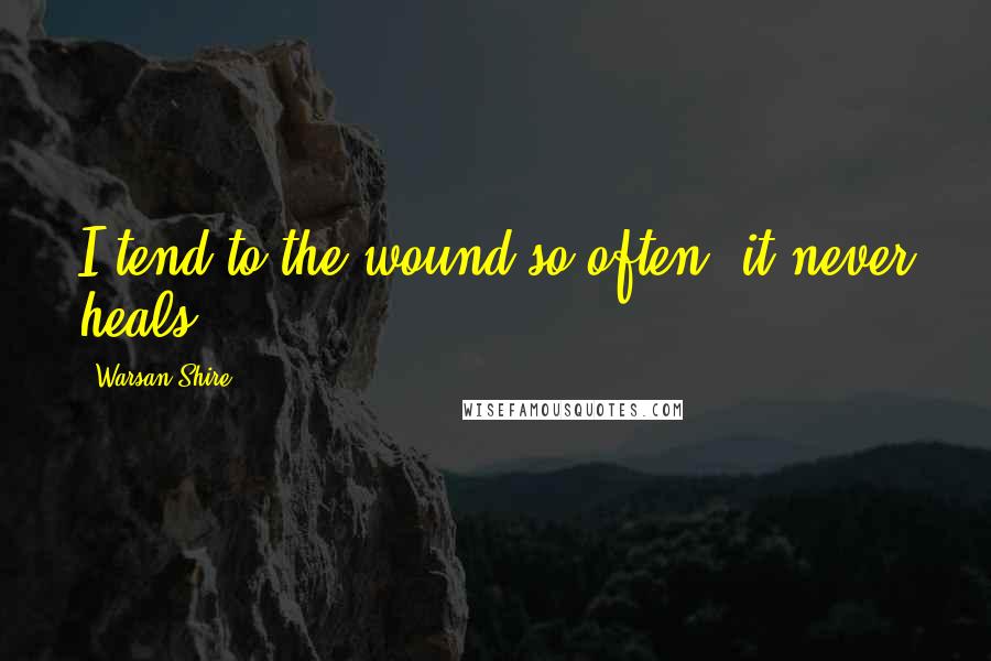 Warsan Shire Quotes: I tend to the wound so often, it never heals.