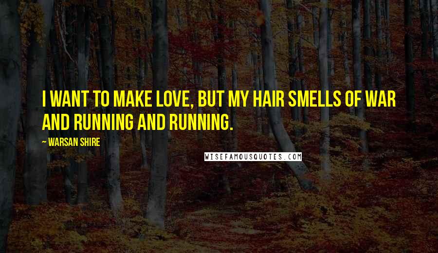 Warsan Shire Quotes: I want to make love, but my hair smells of war and running and running.