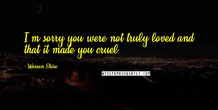 Warsan Shire Quotes: I'm sorry you were not truly loved and that it made you cruel.