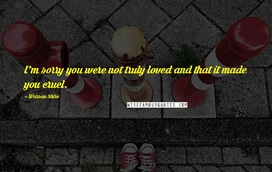 Warsan Shire Quotes: I'm sorry you were not truly loved and that it made you cruel.