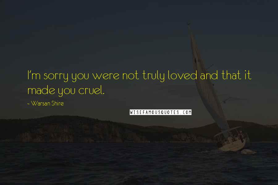 Warsan Shire Quotes: I'm sorry you were not truly loved and that it made you cruel.