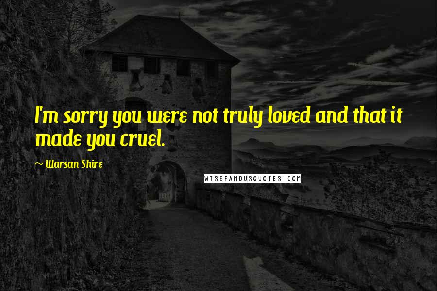 Warsan Shire Quotes: I'm sorry you were not truly loved and that it made you cruel.