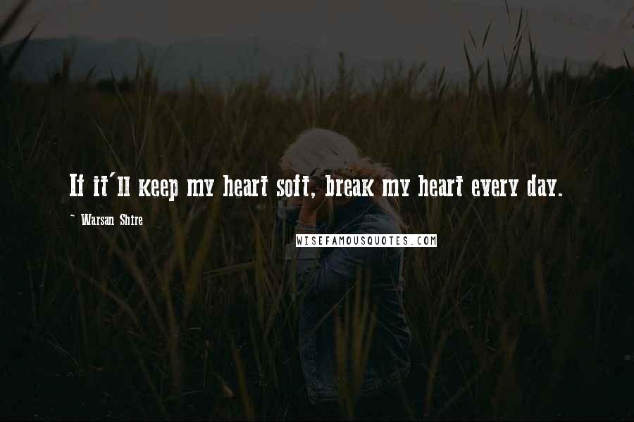 Warsan Shire Quotes: If it'll keep my heart soft, break my heart every day.