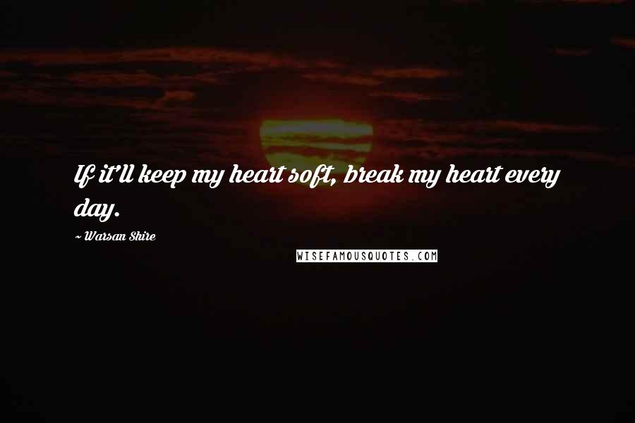 Warsan Shire Quotes: If it'll keep my heart soft, break my heart every day.