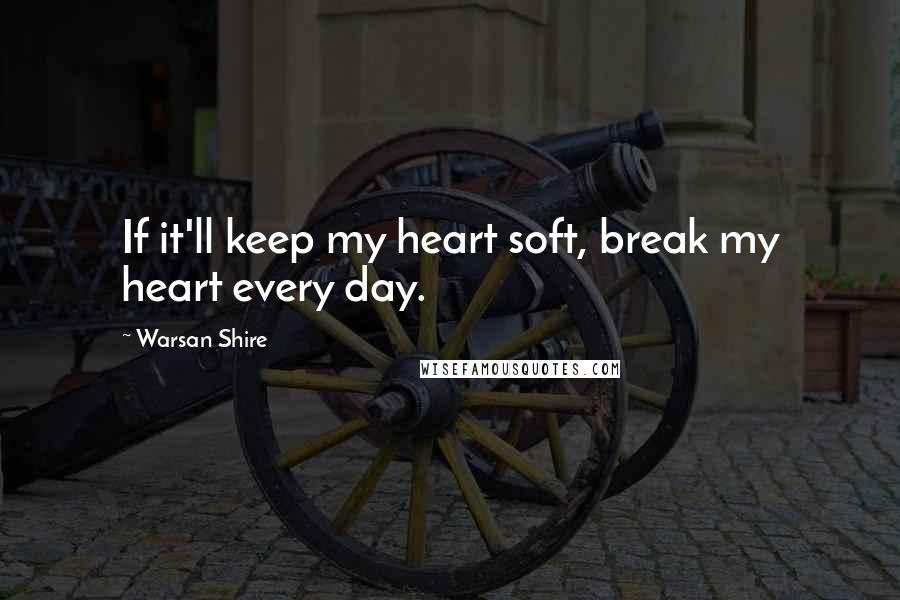 Warsan Shire Quotes: If it'll keep my heart soft, break my heart every day.