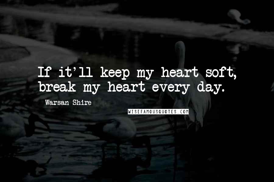 Warsan Shire Quotes: If it'll keep my heart soft, break my heart every day.