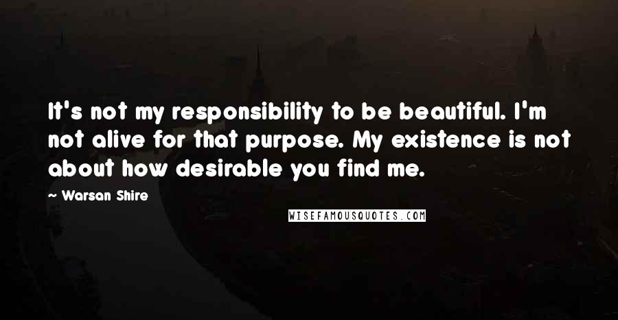 Warsan Shire Quotes: It's not my responsibility to be beautiful. I'm not alive for that purpose. My existence is not about how desirable you find me.