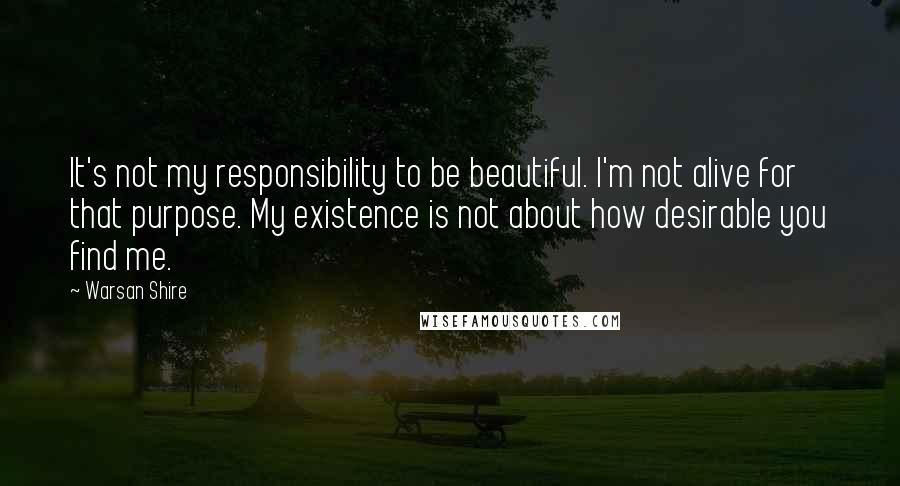 Warsan Shire Quotes: It's not my responsibility to be beautiful. I'm not alive for that purpose. My existence is not about how desirable you find me.