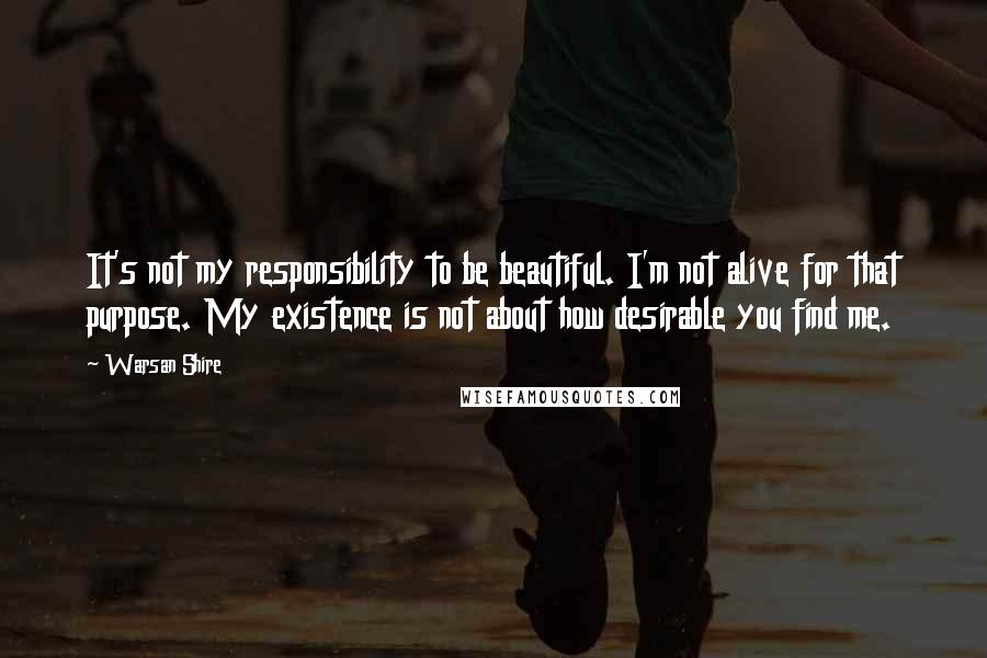 Warsan Shire Quotes: It's not my responsibility to be beautiful. I'm not alive for that purpose. My existence is not about how desirable you find me.