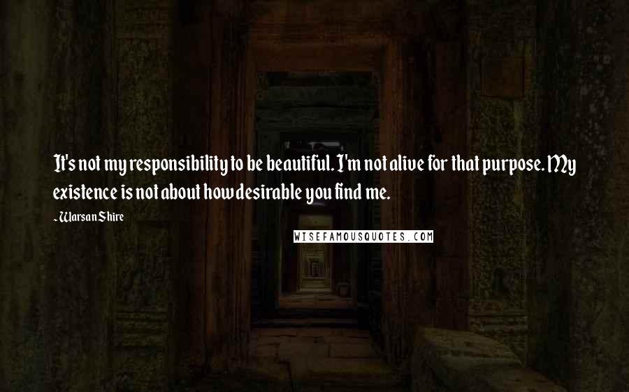 Warsan Shire Quotes: It's not my responsibility to be beautiful. I'm not alive for that purpose. My existence is not about how desirable you find me.