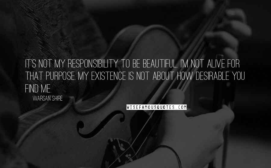 Warsan Shire Quotes: It's not my responsibility to be beautiful. I'm not alive for that purpose. My existence is not about how desirable you find me.