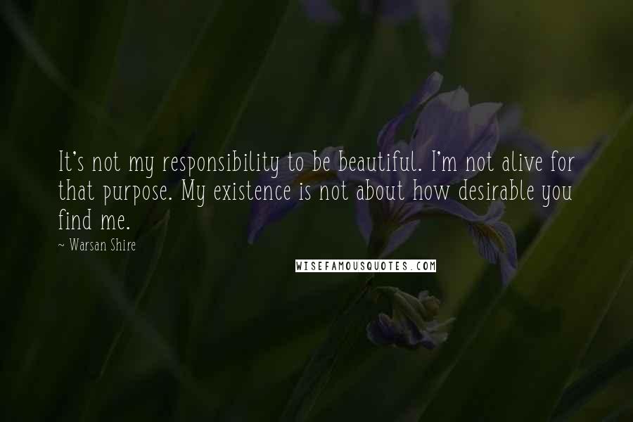 Warsan Shire Quotes: It's not my responsibility to be beautiful. I'm not alive for that purpose. My existence is not about how desirable you find me.