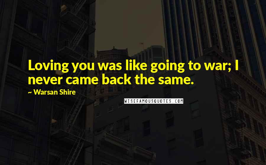 Warsan Shire Quotes: Loving you was like going to war; I never came back the same.