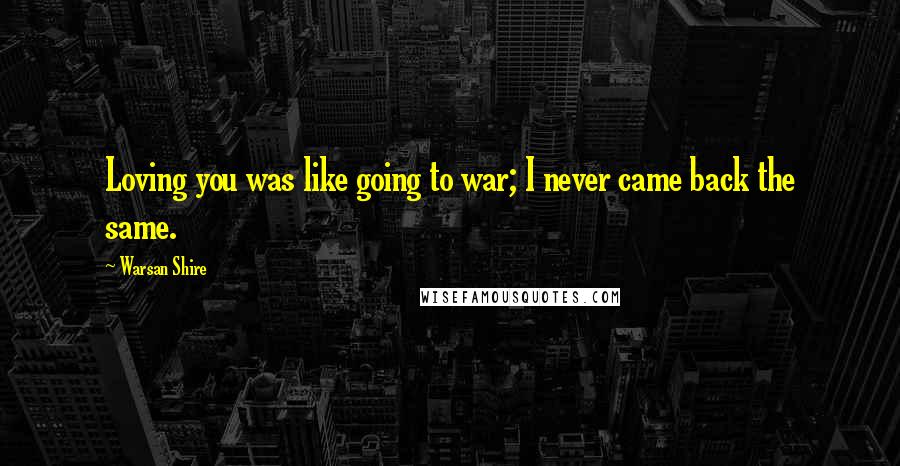 Warsan Shire Quotes: Loving you was like going to war; I never came back the same.