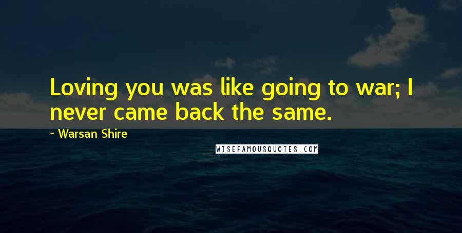 Warsan Shire Quotes: Loving you was like going to war; I never came back the same.