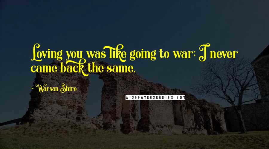 Warsan Shire Quotes: Loving you was like going to war; I never came back the same.