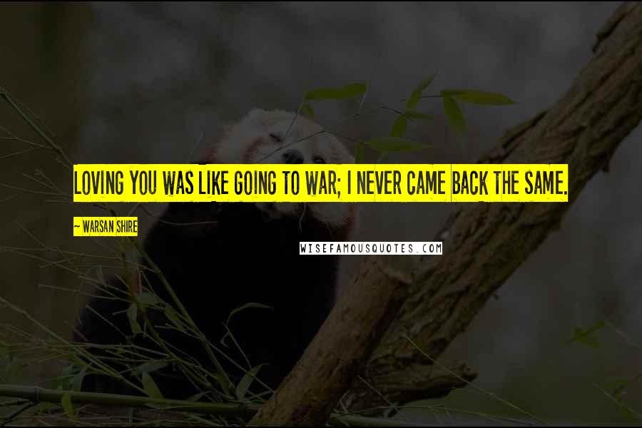 Warsan Shire Quotes: Loving you was like going to war; I never came back the same.