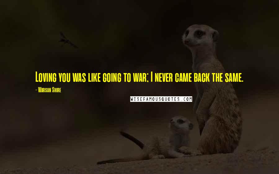 Warsan Shire Quotes: Loving you was like going to war; I never came back the same.