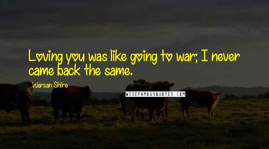 Warsan Shire Quotes: Loving you was like going to war; I never came back the same.