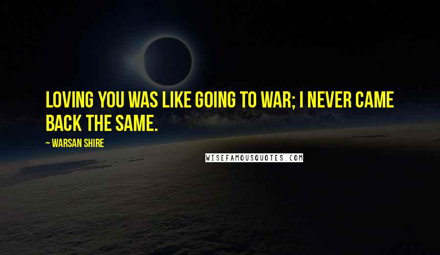 Warsan Shire Quotes: Loving you was like going to war; I never came back the same.