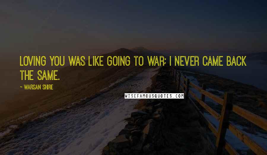 Warsan Shire Quotes: Loving you was like going to war; I never came back the same.