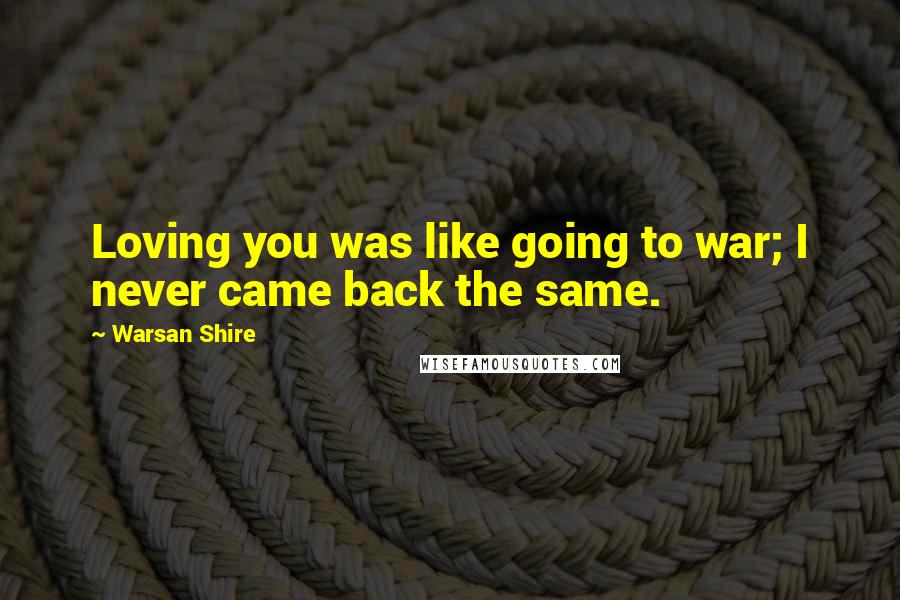 Warsan Shire Quotes: Loving you was like going to war; I never came back the same.