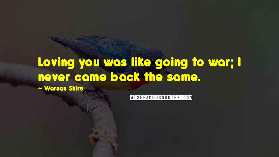 Warsan Shire Quotes: Loving you was like going to war; I never came back the same.