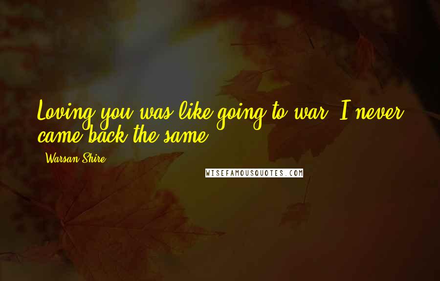 Warsan Shire Quotes: Loving you was like going to war; I never came back the same.