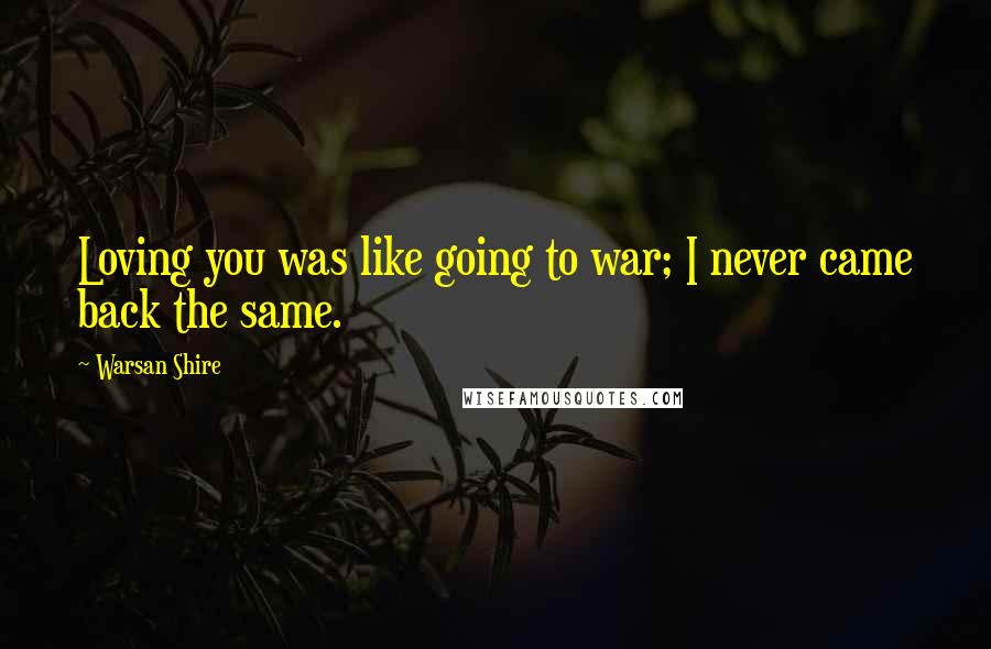 Warsan Shire Quotes: Loving you was like going to war; I never came back the same.