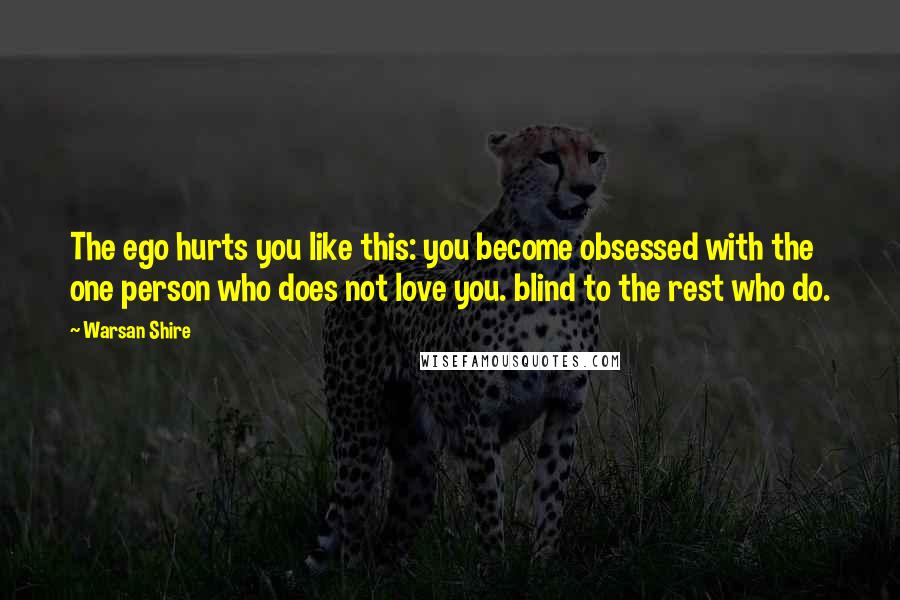 Warsan Shire Quotes: The ego hurts you like this: you become obsessed with the one person who does not love you. blind to the rest who do.