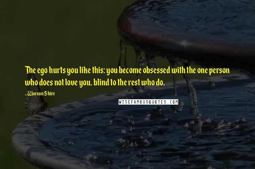 Warsan Shire Quotes: The ego hurts you like this: you become obsessed with the one person who does not love you. blind to the rest who do.