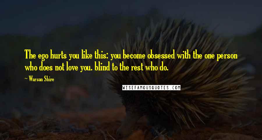 Warsan Shire Quotes: The ego hurts you like this: you become obsessed with the one person who does not love you. blind to the rest who do.