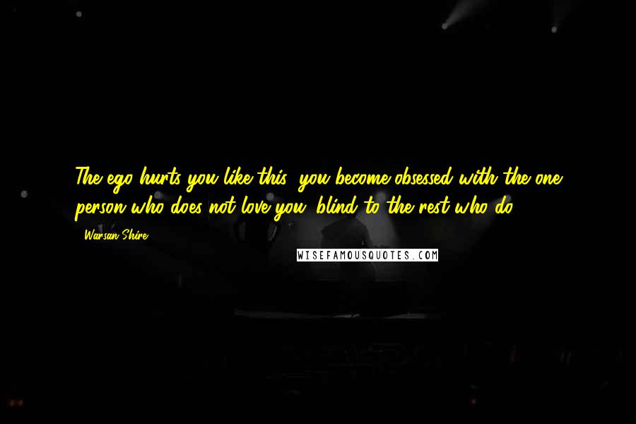 Warsan Shire Quotes: The ego hurts you like this: you become obsessed with the one person who does not love you. blind to the rest who do.