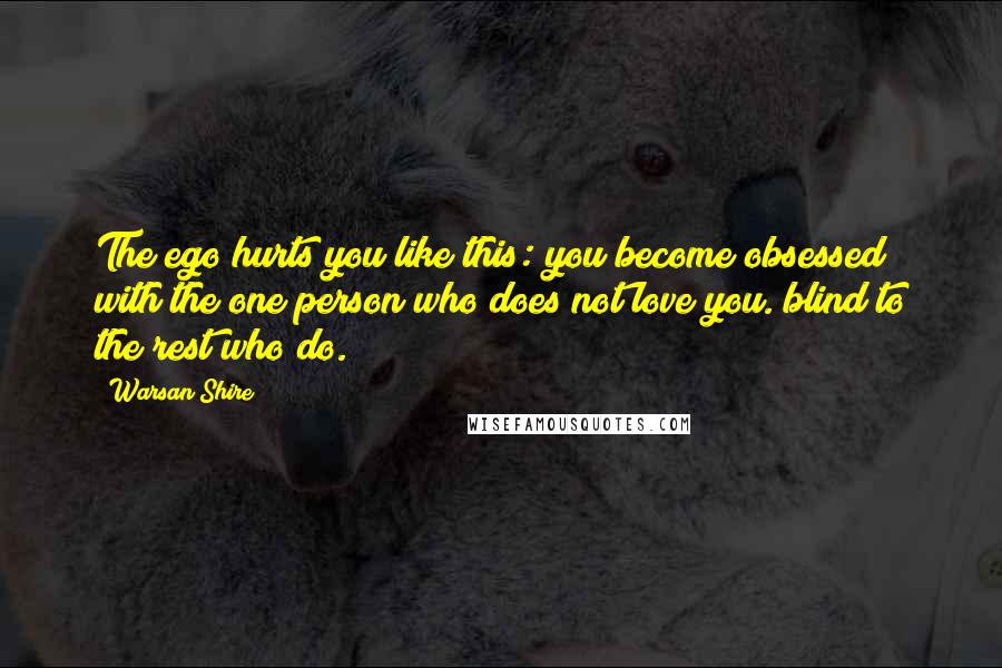 Warsan Shire Quotes: The ego hurts you like this: you become obsessed with the one person who does not love you. blind to the rest who do.