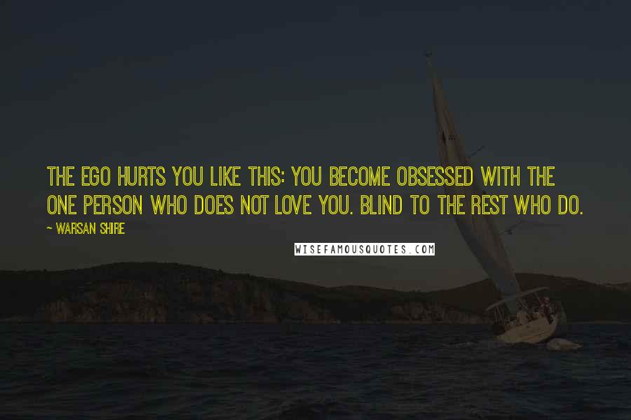 Warsan Shire Quotes: The ego hurts you like this: you become obsessed with the one person who does not love you. blind to the rest who do.
