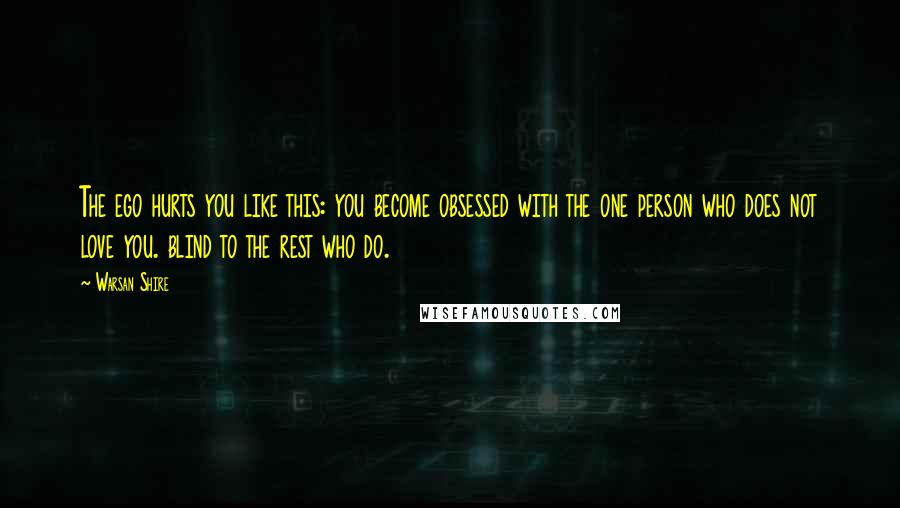 Warsan Shire Quotes: The ego hurts you like this: you become obsessed with the one person who does not love you. blind to the rest who do.