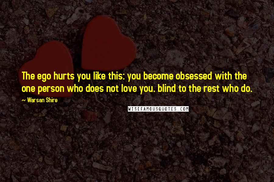 Warsan Shire Quotes: The ego hurts you like this: you become obsessed with the one person who does not love you. blind to the rest who do.