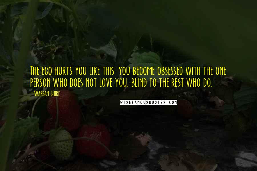 Warsan Shire Quotes: The ego hurts you like this: you become obsessed with the one person who does not love you. blind to the rest who do.