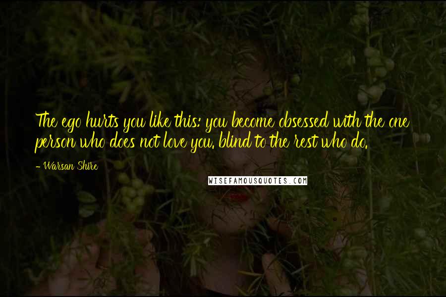 Warsan Shire Quotes: The ego hurts you like this: you become obsessed with the one person who does not love you. blind to the rest who do.