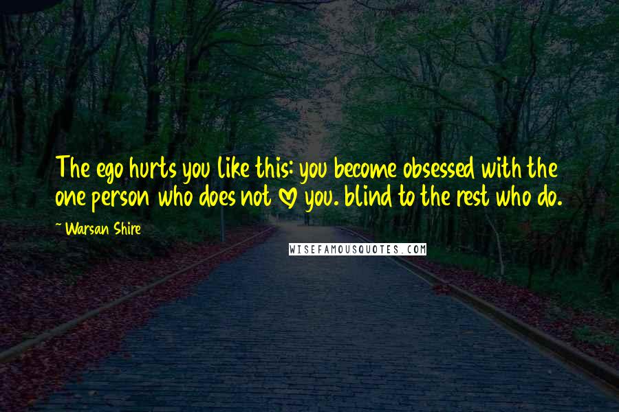 Warsan Shire Quotes: The ego hurts you like this: you become obsessed with the one person who does not love you. blind to the rest who do.