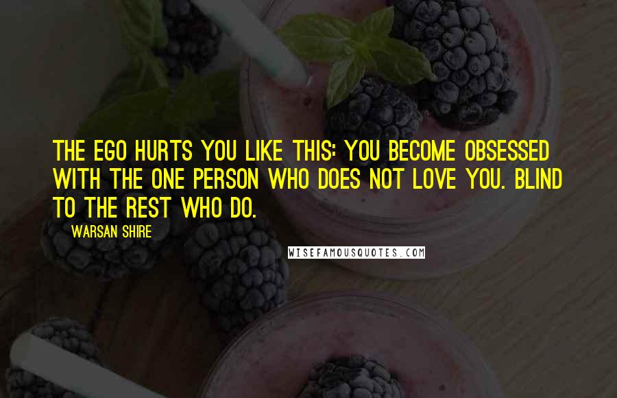 Warsan Shire Quotes: The ego hurts you like this: you become obsessed with the one person who does not love you. blind to the rest who do.